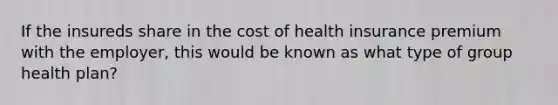 If the insureds share in the cost of health insurance premium with the employer, this would be known as what type of group health plan?