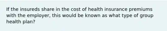 If the insureds share in the cost of health insurance premiums with the employer, this would be known as what type of group health plan?