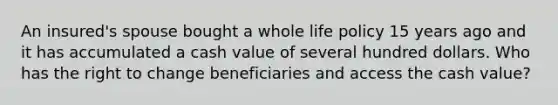 An insured's spouse bought a whole life policy 15 years ago and it has accumulated a cash value of several hundred dollars. Who has the right to change beneficiaries and access the cash value?