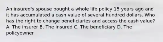 An insured's spouse bought a whole life policy 15 years ago and it has accumulated a cash value of several hundred dollars. Who has the right to change beneficiaries and access the cash value? A. The insurer B. The insured C. The beneficiary D. The policyowner