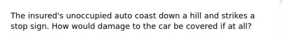 The insured's unoccupied auto coast down a hill and strikes a stop sign. How would damage to the car be covered if at all?