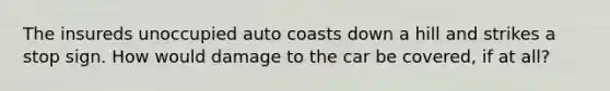 The insureds unoccupied auto coasts down a hill and strikes a stop sign. How would damage to the car be covered, if at all?