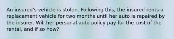 An insured's vehicle is stolen. Following this, the insured rents a replacement vehicle for two months until her auto is repaired by the insurer. Will her personal auto policy pay for the cost of the rental, and if so how?