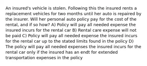 An insured's vehicle is stolen. Following this the insured rents a replacement vehicles for two months until her auto is repaired by the insurer. Will her personal auto policy pay for the cost of the rental, and if so how? A) Policy will pay all needed expense the insured incurs for the rental car B) Rental care expense will not be paid C) Policy will pay all needed expense the insured incurs for the rental car up to the stated limits found in the policy D) The policy will pay all needed expenses the insured incurs for the rental car only if the insured has an endt for extended transportation expenses in the policy