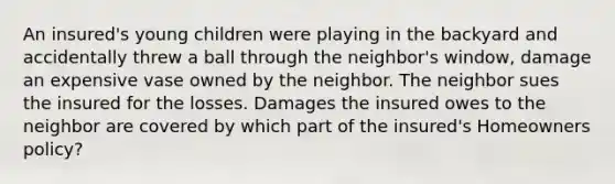 An insured's young children were playing in the backyard and accidentally threw a ball through the neighbor's window, damage an expensive vase owned by the neighbor. The neighbor sues the insured for the losses. Damages the insured owes to the neighbor are covered by which part of the insured's Homeowners policy?