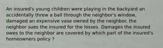 An insured's young children were playing in the backyard an accidentally threw a ball through the neighbor's window, damaged an expensive vase owned by the neighbor. the neighbor sues the insured for the losses. Damages the insured owes to the neighbor are covered by which part of the insured's homeowners policy ?