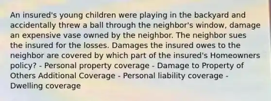 An insured's young children were playing in the backyard and accidentally threw a ball through the neighbor's window, damage an expensive vase owned by the neighbor. The neighbor sues the insured for the losses. Damages the insured owes to the neighbor are covered by which part of the insured's Homeowners policy? - Personal property coverage - Damage to Property of Others Additional Coverage - Personal liability coverage - Dwelling coverage