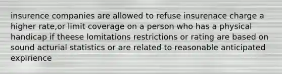 insurence companies are allowed to refuse insurenace charge a higher rate,or limit coverage on a person who has a physical handicap if theese lomitations restrictions or rating are based on sound acturial statistics or are related to reasonable anticipated expirience