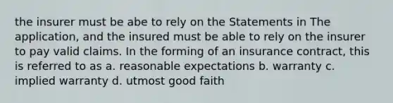 the insurer must be abe to rely on the Statements in The application, and the insured must be able to rely on the insurer to pay valid claims. In the forming of an insurance contract, this is referred to as a. reasonable expectations b. warranty c. implied warranty d. utmost good faith