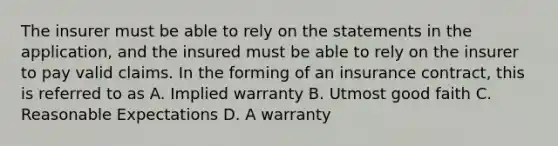 The insurer must be able to rely on the statements in the application, and the insured must be able to rely on the insurer to pay valid claims. In the forming of an insurance contract, this is referred to as A. Implied warranty B. Utmost good faith C. Reasonable Expectations D. A warranty