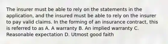 The insurer must be able to rely on the statements in the application, and the insured must be able to rely on the insurer to pay valid claims. In the forming of an insurance contract, this is referred to as A. A warranty B. An implied warranty C. Reasonable expectation D. Utmost good faith