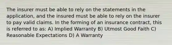 The insurer must be able to rely on the statements in the application, and the insured must be able to rely on the insurer to pay valid claims. In the forming of an insurance contract, this is referred to as: A) Implied Warranty B) Utmost Good Faith C) Reasonable Expectations D) A Warranty