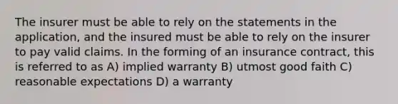 The insurer must be able to rely on the statements in the application, and the insured must be able to rely on the insurer to pay valid claims. In the forming of an insurance contract, this is referred to as A) implied warranty B) utmost good faith C) reasonable expectations D) a warranty