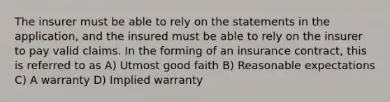 The insurer must be able to rely on the statements in the application, and the insured must be able to rely on the insurer to pay valid claims. In the forming of an insurance contract, this is referred to as A) Utmost good faith B) Reasonable expectations C) A warranty D) Implied warranty