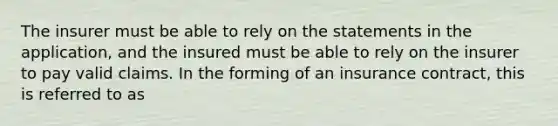 The insurer must be able to rely on the statements in the application, and the insured must be able to rely on the insurer to pay valid claims. In the forming of an insurance contract, this is referred to as