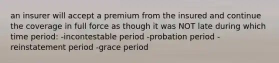 an insurer will accept a premium from the insured and continue the coverage in full force as though it was NOT late during which time period: -incontestable period -probation period -reinstatement period -grace period