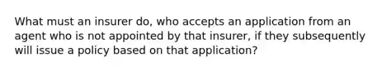 What must an insurer do, who accepts an application from an agent who is not appointed by that insurer, if they subsequently will issue a policy based on that application?