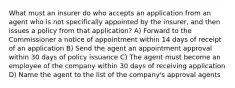 What must an insurer do who accepts an application from an agent who is not specifically appointed by the insurer, and then issues a policy from that application? A) Forward to the Commissioner a notice of appointment within 14 days of receipt of an application B) Send the agent an appointment approval within 30 days of policy issuance C) The agent must become an employee of the company within 30 days of receiving application D) Name the agent to the list of the company's approval agents