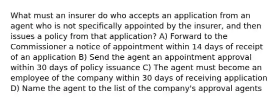 What must an insurer do who accepts an application from an agent who is not specifically appointed by the insurer, and then issues a policy from that application? A) Forward to the Commissioner a notice of appointment within 14 days of receipt of an application B) Send the agent an appointment approval within 30 days of policy issuance C) The agent must become an employee of the company within 30 days of receiving application D) Name the agent to the list of the company's approval agents