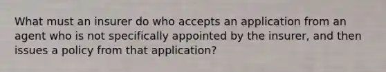 What must an insurer do who accepts an application from an agent who is not specifically appointed by the insurer, and then issues a policy from that application?