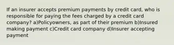 If an insurer accepts premium payments by credit card, who is responsible for paying the fees charged by a credit card company? a)Policyowners, as part of their premium b)Insured making payment c)Credit card company d)Insurer accepting payment