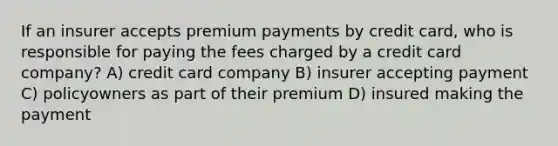 If an insurer accepts premium payments by credit card, who is responsible for paying the fees charged by a credit card company? A) credit card company B) insurer accepting payment C) policyowners as part of their premium D) insured making the payment