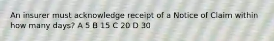 An insurer must acknowledge receipt of a Notice of Claim within how many days? A 5 B 15 C 20 D 30