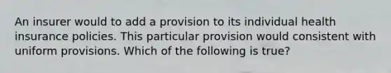 An insurer would to add a provision to its individual health insurance policies. This particular provision would consistent with uniform provisions. Which of the following is true?