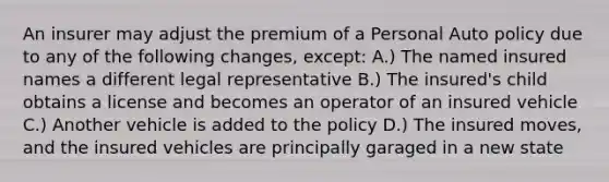 An insurer may adjust the premium of a Personal Auto policy due to any of the following changes, except: A.) The named insured names a different legal representative B.) The insured's child obtains a license and becomes an operator of an insured vehicle C.) Another vehicle is added to the policy D.) The insured moves, and the insured vehicles are principally garaged in a new state