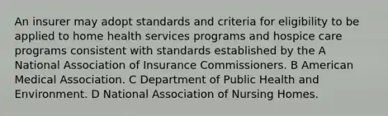 An insurer may adopt standards and criteria for eligibility to be applied to home health services programs and hospice care programs consistent with standards established by the A National Association of Insurance Commissioners. B American Medical Association. C Department of Public Health and Environment. D National Association of Nursing Homes.