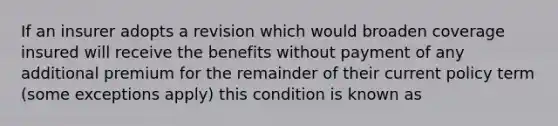 If an insurer adopts a revision which would broaden coverage insured will receive the benefits without payment of any additional premium for the remainder of their current policy term (some exceptions apply) this condition is known as