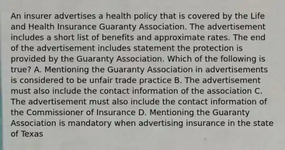 An insurer advertises a health policy that is covered by the Life and Health Insurance Guaranty Association. The advertisement includes a short list of benefits and approximate rates. The end of the advertisement includes statement the protection is provided by the Guaranty Association. Which of the following is true? A. Mentioning the Guaranty Association in advertisements is considered to be unfair trade practice B. The advertisement must also include the contact information of the association C. The advertisement must also include the contact information of the Commissioner of Insurance D. Mentioning the Guaranty Association is mandatory when advertising insurance in the state of Texas