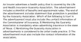 An insurer advertises a health policy that is covered by the Life and Health Insurance Guaranty Association. The advertisement includes a shortlist of benefits and approximate rates. The end of the advertisement includes statement that protection is provided by the Guaranty Association. Which of the following is true? A The advertisement must also include the contact information of the Commissioner of lnsurance. B Mentioning the Guaranty Association is mandatory when advertising insurance in the state of Texas. C Mentioning the Guaranty Association in advertisements is considered to be unfair trade practice. D The advertisement must also include the contact information of the association,