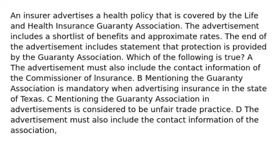 An insurer advertises a health policy that is covered by the Life and Health Insurance Guaranty Association. The advertisement includes a shortlist of benefits and approximate rates. The end of the advertisement includes statement that protection is provided by the Guaranty Association. Which of the following is true? A The advertisement must also include the contact information of the Commissioner of lnsurance. B Mentioning the Guaranty Association is mandatory when advertising insurance in the state of Texas. C Mentioning the Guaranty Association in advertisements is considered to be unfair trade practice. D The advertisement must also include the contact information of the association,