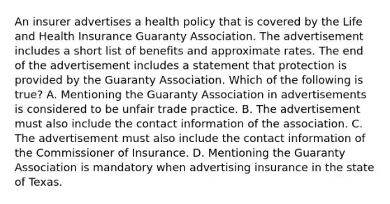 An insurer advertises a health policy that is covered by the Life and Health Insurance Guaranty Association. The advertisement includes a short list of benefits and approximate rates. The end of the advertisement includes a statement that protection is provided by the Guaranty Association. Which of the following is true? A. Mentioning the Guaranty Association in advertisements is considered to be unfair trade practice. B. The advertisement must also include the contact information of the association. C. The advertisement must also include the contact information of the Commissioner of Insurance. D. Mentioning the Guaranty Association is mandatory when advertising insurance in the state of Texas.