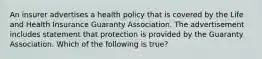 An insurer advertises a health policy that is covered by the Life and Health Insurance Guaranty Association. The advertisement includes statement that protection is provided by the Guaranty Association. Which of the following is true?