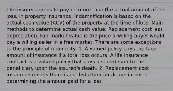 The insurer agrees to pay no <a href='https://www.questionai.com/knowledge/keWHlEPx42-more-than' class='anchor-knowledge'>more than</a> the actual amount of the loss. In property insurance, indemnification is based on the actual cash value (ACV) of the property at the time of loss. Main methods to determine actual cash value: Replacement cost less depreciation. Fair market value is the price a willing buyer would pay a willing seller in a free market. There are some exceptions to the principle of indemnity: 1. A valued policy pays the face amount of insurance if a total loss occurs. A life insurance contract is a valued policy that pays a stated sum to the beneficiary upon the insured's death. 2. Replacement cost insurance means there is no deduction for depreciation in determining the amount paid for a loss