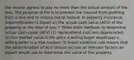 the insurer agrees to pay no more than the actual amount of the loss. The purpose of PoI is to prevent the insured from profiting from a loss and to reduce moral hazard. In property insurance, indemnification is based on the actual cash value (ACV) of the property at the time of loss • Three main methods to determine actual cash value (ACV) (1) replacement cost less depreciation (2) fair market value is the price a willing buyer would pay a willing seller in a free market (3) broad evidence rule means that the determination of ACV should include all relevant factors an expert would use to determine the value of the property.