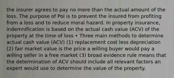 the insurer agrees to pay no more than the actual amount of the loss. The purpose of PoI is to prevent the insured from profiting from a loss and to reduce moral hazard. In property insurance, indemnification is based on the actual cash value (ACV) of the property at the time of loss • Three main methods to determine actual cash value (ACV) (1) replacement cost less depreciation (2) fair market value is the price a willing buyer would pay a willing seller in a free market (3) broad evidence rule means that the determination of ACV should include all relevant factors an expert would use to determine the value of the property.