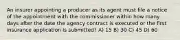 An insurer appointing a producer as its agent must file a notice of the appointment with the commissioner within how many days after the date the agency contract is executed or the first insurance application is submitted? A) 15 B) 30 C) 45 D) 60