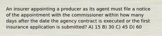 An insurer appointing a producer as its agent must file a notice of the appointment with the commissioner within how many days after the date the agency contract is executed or the first insurance application is submitted? A) 15 B) 30 C) 45 D) 60