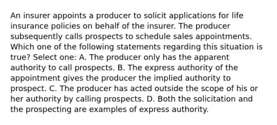 An insurer appoints a producer to solicit applications for life insurance policies on behalf of the insurer. The producer subsequently calls prospects to schedule sales appointments. Which one of the following statements regarding this situation is true? Select one: A. The producer only has the apparent authority to call prospects. B. The express authority of the appointment gives the producer the implied authority to prospect. C. The producer has acted outside the scope of his or her authority by calling prospects. D. Both the solicitation and the prospecting are examples of express authority.