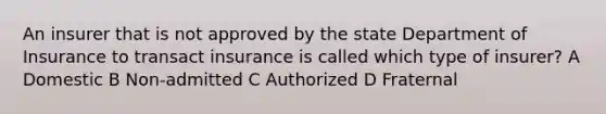 An insurer that is not approved by the state Department of Insurance to transact insurance is called which type of insurer? A Domestic B Non-admitted C Authorized D Fraternal