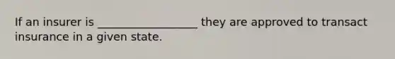 If an insurer is __________________ they are approved to transact insurance in a given state.