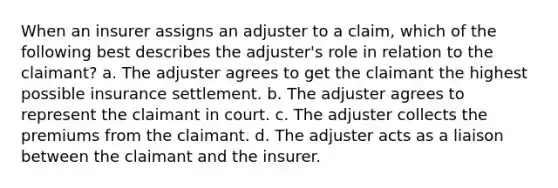 When an insurer assigns an adjuster to a claim, which of the following best describes the adjuster's role in relation to the claimant? a. The adjuster agrees to get the claimant the highest possible insurance settlement. b. The adjuster agrees to represent the claimant in court. c. The adjuster collects the premiums from the claimant. d. The adjuster acts as a liaison between the claimant and the insurer.