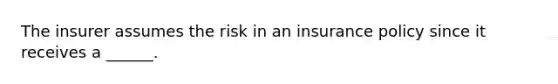 The insurer assumes the risk in an insurance policy since it receives a ______.