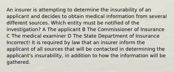 An insurer is attempting to determine the insurability of an applicant and decides to obtain medical information from several different sources. Which entity must be notified of the investigation? A The applicant B The Commissioner of Insurance C The medical examiner D The State Department of Insurance Incorrect! It is required by law that an insurer inform the applicant of all sources that will be contacted in determining the applicant's insurability, in addition to how the information will be gathered.