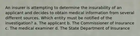 An insurer is attempting to determine the insurability of an applicant and decides to obtain medical information from several different sources. Which entity must be notified of the investigation? a. The applicant b. The Commissioner of Insurance c. The medical examiner d. The State Department of Insurance