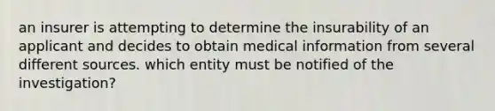 an insurer is attempting to determine the insurability of an applicant and decides to obtain medical information from several different sources. which entity must be notified of the investigation?