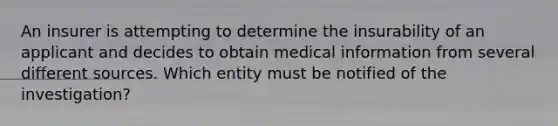 An insurer is attempting to determine the insurability of an applicant and decides to obtain medical information from several different sources. Which entity must be notified of the investigation?